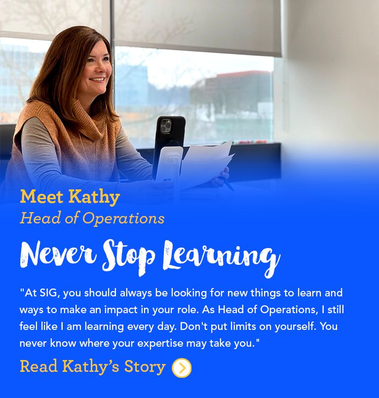 Meet Kathy SIG’s Head of Operations At SIG, you should always be looking for new things to learn and ways to make an impact in your role. As Head of Operations, I still feel like I am learning every day. Don't put limits on yourself. You never know where your expertise may take you.